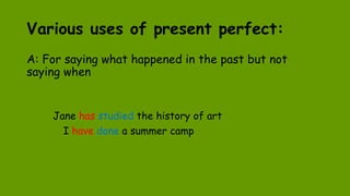Various uses of present perfect:
A: For saying what happened in the past but not
saying when
Jane has studied the history of art
I have done a summer camp
 
