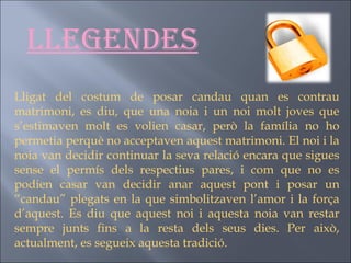 Llegendes Lligat del costum de posar candau quan es contrau matrimoni, es diu, que una noia i un noi molt joves que s’estimaven molt es volien casar, però la família no ho permetia perquè no acceptaven aquest matrimoni. El noi i la noia van decidir continuar la seva relació encara que sigues sense el permís dels respectius pares, i com que no es podien casar van decidir anar aquest pont i posar un “candau” plegats en la que simbolitzaven l’amor i la força d’aquest. Es diu que aquest noi i aquesta noia van restar sempre junts fins a la resta dels seus dies. Per això, actualment, es segueix aquesta tradició. 