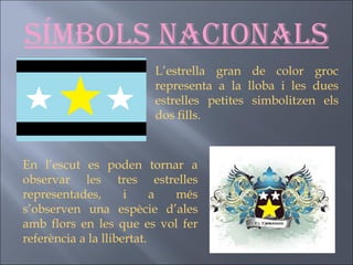Símbols nacionals L’estrella gran de color groc representa a la lloba i les dues estrelles petites simbolitzen els dos fills. En l’escut es poden tornar a observar les tres estrelles representades, i a més s’observen una espècie d’ales amb flors en les que es vol fer referència a la llibertat. 