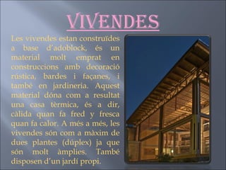 Vivendes Les vivendes estan construïdes a base d’adoblock, és un material molt emprat en construccions amb decoració rústica, bardes i façanes, i també en jardineria. Aquest material dóna com a resultat una casa tèrmica, és a dir, càlida quan fa fred y fresca quan fa calor. A més a més, les vivendes són com a màxim de dues plantes (dúplex) ja que són molt àmplies. També disposen d’un jardí propi.  