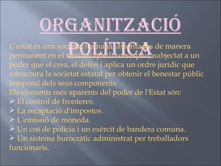 Organització política L’estat és una societat humana, assentades de manera permanent en el territori que li correspon, subjectat a un poder que el crea, el defèn i aplica un ordre jurídic que estructura la societat estatal per obtenir el benestar públic temporal dels seus components.  Els elements més aparents del poder de l'Estat són: El control de fronteres. La recaptació d'impostos. L'emissió de moneda. Un cos de policia i un exèrcit de bandera comuna. Un sistema burocràtic administrat per treballadors funcionaris.   