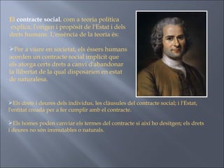 El  contracte social , com a teoria política explica, l'origen i propòsit de l'Estat i dels drets humans. L'essència de la teoria és:  Per a viure en societat, els éssers humans acorden un contracte social implícit que els atorga certs drets a canvi d'abandonar la llibertat de la qual disposarien en estat de naturalesa.  Els drets i deures dels individus, les clàusules del contracte social; i l'Estat, l'entitat creada per a fer cumplir amb el contracte.  Els homes poden canviar els termes del contracte si així ho desitgen; els drets i deures no són immutables o naturals.   