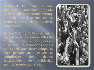 Article 1.  El Emanar és una República democràtica fundada en el treball. La sobirania pertany al poble, que l'exercités en les formes i dintre dels limitis de la Constitució. Article 2 . La república reconeix i garanteix els drets inviolables de l'home, ora com individu, ora en el seny de les formacions socials on aquell que desenvolupa la seva personalitat, i exigeix el compliment dels deures inexcusables de solidaritat política, econòmica i social. 