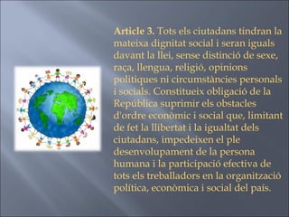 Article 3.  Tots els ciutadans tindran la mateixa dignitat social i seran iguals davant la llei, sense distinció de sexe, raça, llengua, religió, opinions politiques ni circumstàncies personals i socials. Constitueix obligació de la República suprimir els obstacles d'ordre econòmic i social que, limitant de fet la llibertat i la igualtat dels ciutadans, impedeixen el ple desenvolupament de la persona humana i la participació efectiva de tots els treballadors en la organització política, econòmica i social del país. 
