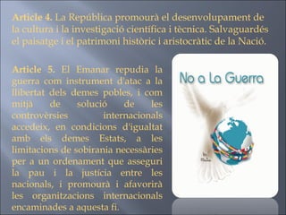 Article 5.  El Emanar repudia la guerra com instrument d'atac a la llibertat dels demes pobles, i com mitjà de solució de les controvèrsies internacionals accedeix, en condicions d'igualtat amb els demes Estats, a les limitacions de sobirania necessàries per a un ordenament que asseguri la pau i la justícia entre les nacionals, i promourà i afavorirà les organitzacions internacionals encaminades a aquesta fi. Article 4.  La República promourà el desenvolupament de la cultura i la investigació científica i tècnica. Salvaguardés el paisatge i el patrimoni històric i aristocràtic de la Nació. 