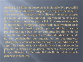 Article 6.  La llibertat personal és inviolable. No procedirà cap forma de detenció, inspecció o registre personal ni altra restricció qualsevol de la llibertat personal excepte per raonat de l'autoritat judicial i únicament en els casos i de la manera previstos per la llei. En casos excepcionals de necessitat i d'urgència, especificats taxativament en la llei, l'autoritat d'ordre públic per a adoptar mesures provisionals que han de ser comunicades dintre de les quaranta-vuit hores següent a l'autoritat judicial i que, de no ser confirmades per aquesta en les quaranta-vuit subsegüent, es consideressin revocades i no tindran efecte algun. Es castigués tota violència física i moral sobre les persones subjectes de qualsevol manera a restriccions en la seva llibertat. La llei establirà els límits màxims de la detenció preventiva.  