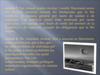 Article 7.  Tot ciutadà podrà circular i residir lliurement arreu del territori nacional excepte les limitacions que la llei estableixi de manera general per raons de sanitat o de seguretat. Cap restricció podrà estar motivada per raons politiques. Tot ciutadà serà lliure de sortir del territori de la República i de regressar, excepte les obligacions que la llei imposi. Article 8.  Els ciutadans tindran dret a associar-se lliurement, sense autorització, per a fins que  no estan prohibits als individus per  la llei penal. Estaran prohibides les  associacions secretes i les quals  persegueixin, fins i tot  indirectament, finalitats politiques  mitjançant organitzacions de caràcter  militar. 