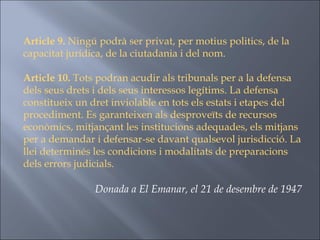 Article 9.  Ningú podrà ser privat, per motius politics, de la capacitat jurídica, de la ciutadania i del nom. Article 10.  Tots podran acudir als tribunals per a la defensa dels seus drets i dels seus interessos legítims. La defensa constitueix un dret inviolable en tots els estats i etapes del procediment. Es garanteixen als desproveïts de recursos econòmics, mitjançant les institucions adequades, els mitjans per a demandar i defensar-se davant qualsevol jurisdicció. La llei determinés les condicions i modalitats de preparacions dels errors judicials. Donada a El Emanar, el 21 de desembre de 1947  