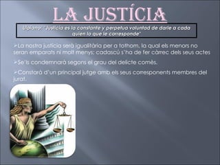 La Justícia La nostra justícia serà igualitària per a tothom, la qual els menors no seran emparats ni molt menys; cadascú s’ha de fer càrrec dels seus actes Se’ls condemnarà segons el grau del delicte comès. Constarà d’un principal jutge amb els seus corresponents membres del jurat. Ulpiano: “Justicia es la constante y perpetua voluntad de darle a cada quien lo que le corresponde ” 