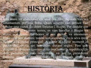 Una mare va abandonar els seus dos fills. Aquests van ser amamantats per una lloba. Quan aquests van créixer van fundar una ciutat. Es deien Emanar i Biagio. Per decidir qui seria el rei d’aquestes terres, es van barallar i Biagio va matar a Emanar. En honor al seu germà, va anomenar Emanar al seu domini; també van anomenar en la seva mort Biagio a la ciutat principal. A partir d’aquest moment el poder del rei va ser hereditari durant segles. Fins que després de diverses guerres es va proclamar la república. Un dels personatges més importants va ser la presidenta Isabella, que va permetre que el poble tingués el dret a escollir; va establir una constitució i la divisió de poders. Història 