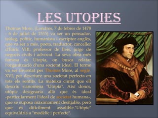 Les utopies Thomas More, (Londres, 7 de febrer de 1478 - 6 de juliol de 1535) va ser un pensador, teòleg, polític, humanista i escriptor anglès, que va ser a més, poeta, traductor, canceller d'Enric VIII, professor de lleis, jutge de negocis civils i advocat. La seva obra més famosa és Utopia, on busca relatar l'organització d'una societat ideal. El terme va ser inventat per  Thomas   More , al  segle  XVI , per descriure una societat perfecta en tots els sentits. La mateixa ciutat que ell descriu s'anomena "Utopia". Així doncs, utòpic designaria allò que és ideal -particularment l'ideal de  societat  humana-, que se suposa màximament desitjable, però que és difícilment assolible."Utòpic" equivaldria a "modèlic i perfecte". 