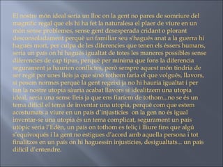 El nostre món ideal seria un lloc on la gent no pares de somriure del magnífic regal que els hi ha fet la naturalesa el plaer de viure en un món sense problemes, sense gent desesperada cridant o plorant desconsoladament perquè un familiar seu s'hagués anat a la guerra hi hagués mort, per culpa de les diferencies que tenen els éssers humans, seria un país on hi hagués igualtat de totes les maneres possibles sense diferencies de cap tipus, perquè per mínima que fons la diferencia segurament ja haurien conflictes, però sempre aquest món tindria de ser regit per unes lleis ja que sinó tothom faria el que volgués, llavors, si posem normes perquè la gent regeixi ja no hi hauria igualtat i per tan la nostre utopia sàuria acabat llavors si idealitzem una utopia ideal, seria una sense lleis ja que ens fiaríem de tothom...no se és un tema difícil el tema de inventar una utopia, perquè com que estem acostumats a viure en un país d’injustícies  on la gen no és igual inventar-se una utopia és un tema complicat, segurament un país utòpic seria l’Edèn, un país on tothom es feliç i lliure fins que algú s’equivoqués i la gent no estigues d’acord amb aquella persona i tot finalitzes en un país on hi haguessin injustícies, desigualtats... un país difícil d’entendre.  