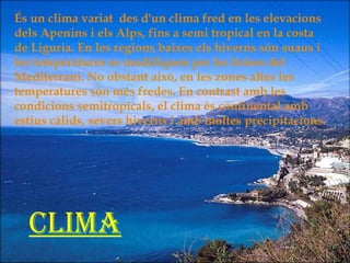 És un clima variat  des d'un clima fred en les elevacions dels Apenins i els Alps, fins a semi tropical en la costa de Liguria. En les regions baixes els hiverns són suaus i les temperatures es modifiquen per les brises del Mediterrani. No obstant això, en les zones altes les temperatures són més fredes. En contrast amb les condicions semitropicals, el clima és continental amb estius càlids, severs hiverns i amb moltes precipitacions. Clima 