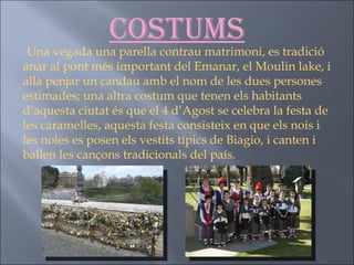 Costums · Una vegada una parella contrau matrimoni, es tradició anar al pont més important del Emanar, el Moulin lake, i allà penjar un candau amb el nom de les dues persones estimades; una altra costum que tenen els habitants d’aquesta ciutat és que el 4 d’Agost se celebra la festa de les caramelles, aquesta festa consisteix en que els nois i les noies es posen els vestits típics de Biagio, i canten i ballen les cançons tradicionals del país. 