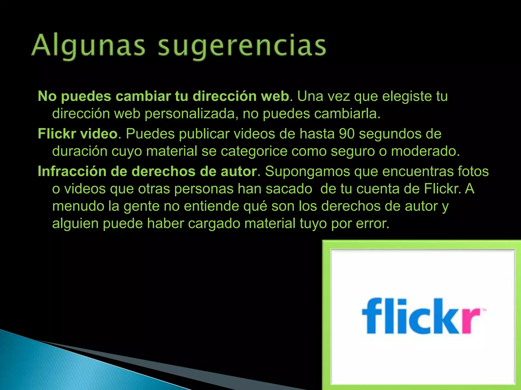 No puedes cambiar tu dirección web. Una vez que elegiste tu
  dirección web personalizada, no puedes cambiarla.
Flickr video. Puedes publicar videos de hasta 90 segundos de
  duración cuyo material se categorice como seguro o moderado.
Infracción de derechos de autor. Supongamos que encuentras fotos
  o videos que otras personas han sacado de tu cuenta de Flickr. A
  menudo la gente no entiende qué son los derechos de autor y
  alguien puede haber cargado material tuyo por error.
 