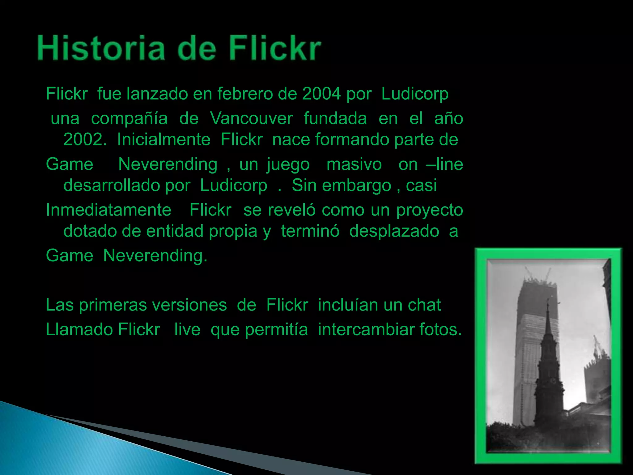 Flickr fue lanzado en febrero de 2004 por Ludicorp
 una compañía de Vancouver fundada en el año
   2002. Inicialmente Flickr nace formando parte de
Game Neverending , un juego masivo on –line
   desarrollado por Ludicorp . Sin embargo , casi
Inmediatamente Flickr se reveló como un proyecto
   dotado de entidad propia y terminó desplazado a
Game Neverending.

Las primeras versiones de Flickr incluían un chat
Llamado Flickr live que permitía intercambiar fotos.
 