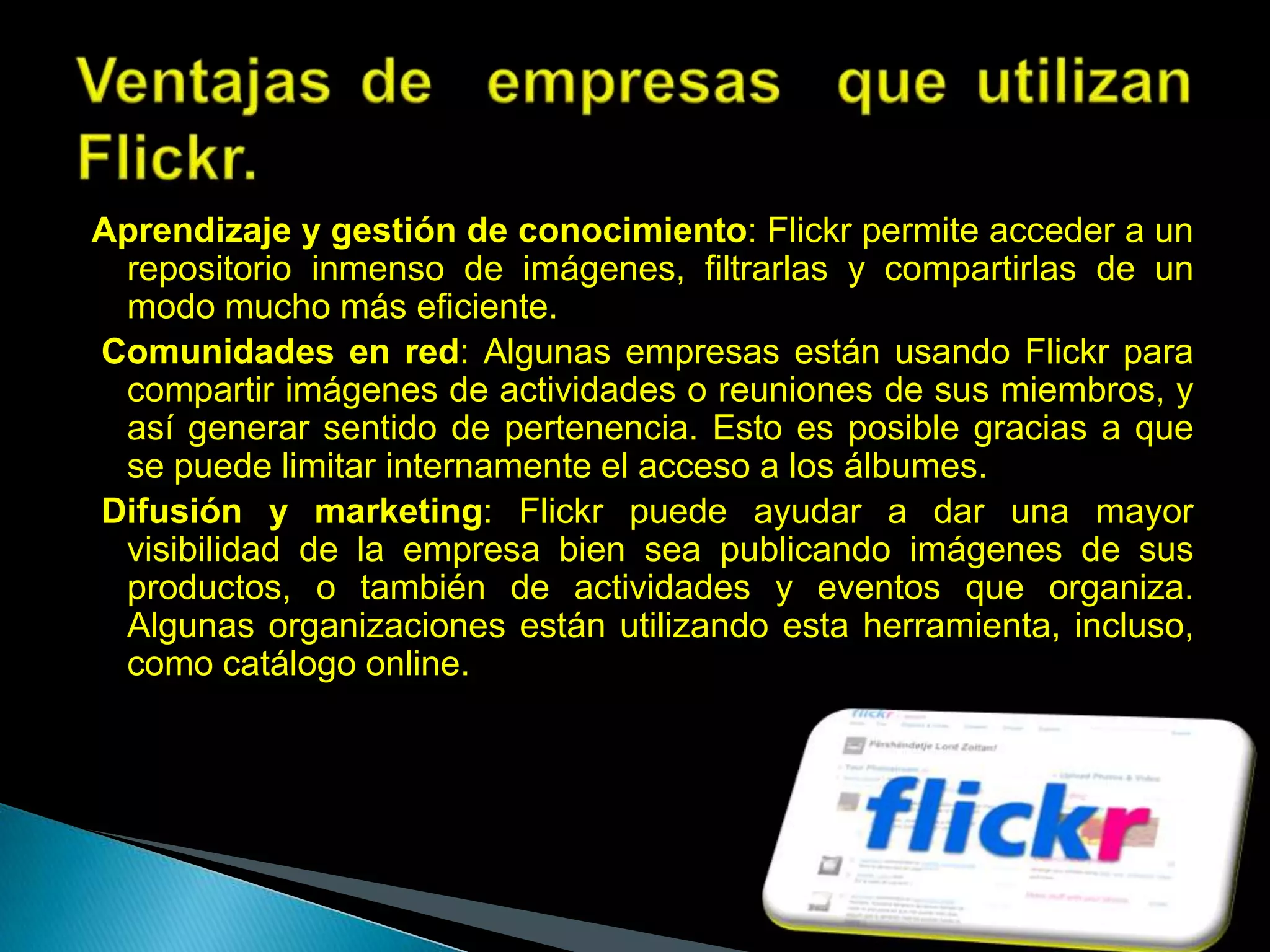 Aprendizaje y gestión de conocimiento: Flickr permite acceder a un
 repositorio inmenso de imágenes, filtrarlas y compartirlas de un
 modo mucho más eficiente.
Comunidades en red: Algunas empresas están usando Flickr para
 compartir imágenes de actividades o reuniones de sus miembros, y
 así generar sentido de pertenencia. Esto es posible gracias a que
 se puede limitar internamente el acceso a los álbumes.
Difusión y marketing: Flickr puede ayudar a dar una mayor
 visibilidad de la empresa bien sea publicando imágenes de sus
 productos, o también de actividades y eventos que organiza.
 Algunas organizaciones están utilizando esta herramienta, incluso,
 como catálogo online.
 