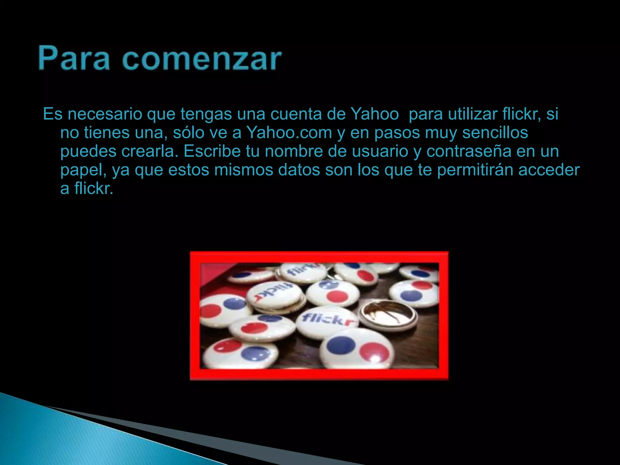Es necesario que tengas una cuenta de Yahoo para utilizar flickr, si
  no tienes una, sólo ve a Yahoo.com y en pasos muy sencillos
  puedes crearla. Escribe tu nombre de usuario y contraseña en un
  papel, ya que estos mismos datos son los que te permitirán acceder
  a flickr.
 