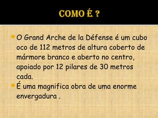  O Grand Arche de la Défense é um cubo
oco de 112 metros de altura coberto de
mármore branco e aberto no centro,
apoiado por 12 pilares de 30 metros
cada.
 É uma magnifica obra de uma enorme
envergadura .
 