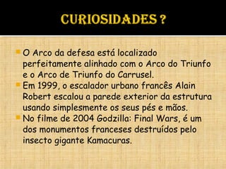  O Arco da defesa está localizado
perfeitamente alinhado com o Arco do Triunfo
e o Arco de Triunfo do Carrusel.
 Em 1999, o escalador urbano francês Alain
Robert escalou a parede exterior da estrutura
usando simplesmente os seus pés e mãos.
 No filme de 2004 Godzilla: Final Wars, é um
dos monumentos franceses destruídos pelo
insecto gigante Kamacuras.
 
