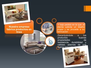 Nuestra empresa
fabrica productos en
línea

Y bajo pedido en la que el
cliente solicita un diseño
propio y se procede a su
fabricación
Garantizándole
a
los
productos
buenas
propiedades
de
resistencia, durabilidad y
calidad, además de una
buena presentación.

 