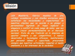 Misión
 L&A

Mueblería,
fabrica
muebles
de
alta
calidad, económicos y con diseños exclusivos para
satisfacer las necesidades y expectativas de
nuestros clientes que va acorde a su glamur y
personalidad logrando un toque especial de
elegancia y confort en cada juego de salas, que nos
permite crecer permanentemente en el mercado
nacional, fruto de una tradición en la empresa de
apostar siempre a ser competitivos, a nuevos
desarrollos y tecnologías eficaces, monitoreados
por personal idóneo y capacitado, procurando
siempre que nuestras actividades respeten al medio
ambiente y a los intereses de la sociedad.

 