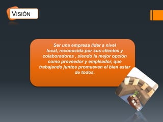VISIÓN

 Ser una empresa líder a nivel
local, reconocida por sus clientes y
colaboradores , siendo la mejor opción
como proveedor y empleador, que
trabajando juntos promueven el bien estar
de todos.

 