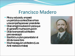 Francisco Madero Rico y educado, empez ó un periódico contra Díaz e hizo una campaña para ser presidente Díaz arregló la elección para que él ganara—mucha corrupción Díaz le encarceló a Madero pero se escapó Escribió un plan para rebelar el  20 de noviembre Muchos seguían a Madero (Los  Anti-reeleccionistas) 