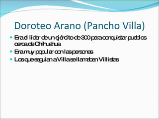 Doroteo Arano (Pancho Villa) Era el l íder de un ejército de 300 para conquistar pueblos cerca de Chihuahua Era muy popular con las personas Los que seguían a Villa se llamaban Villistas 