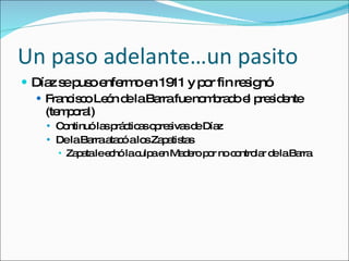 Un paso adelante…un pasito D íaz se puso enfermo en 1911 y por fin resignó Francisco León de la Barra fue nombrado el presidente (temporal) Continuó las prácticas opresivas de Díaz De la Barra atacó a los Zapatistas Zapata le echó la culpa en Madero por no controlar de la Barra 