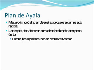 Plan de Ayala Madero ignor ó el plan de ayala porque era demasiado radical Los zapatistas atacaron a muchas haciendas con poco éxito Pronto, los zapatistas iban en contra de Madero 