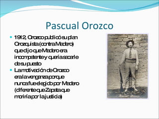 Pascual Orozco 1912, Orozco public ó su plan  Orozquista (contra Madero)  que dijo que Madero era  incompetente y quería sacarle  de su puesto La motivación de Orozco era la venganza porque nunca fue elegido por Madero (diferente que Zapata que moriría por la justicia) 