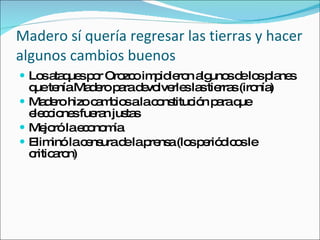 Madero s í quería regresar las tierras y hacer algunos cambios buenos Los ataques por Orozco impidieron algunos de los planes que ten ía Madero para devolverles las tierras (ironía) Madero hizo cambios a la constitución para que elecciones fueran justas Mejoró la economía Eliminó la censura de la prensa (los periódicos le criticaron) 
