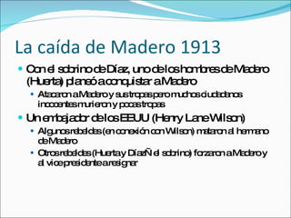 La ca ída de Madero 1913 Con el sobrino de D íaz, uno de los hombres de Madero (Huerta) planeó a conquistar a Madero Atacaron a Madero y sus tropas pero muchos ciudadanos incocentes murieron y pocas tropas Un embajador de los EEUU (Henry Lane Wilson) Algunos rebeldes (en conexión con Wilson) mataron al hermano de Madero Otros rebeldes (Huerta y Díaz—el sobrino) forzaron a Madero y al vice presidente a resignar 
