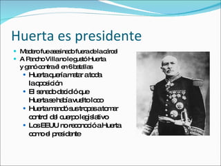 Huerta es presidente Madero fue asesinado fuera de la c árcel A Pancho Villa no le gustó Huerta y ganó contra él en 6 batallas Huerta quería matar a toda la oposición El senado decidió que  Huerta se había vuelto loco Huerta mandó sus tropas a tomar control del cuerpo legislativo Los EEUU no reconoció a Huerta como el presidente 