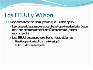 Los EEUU y Wilson Hubo otra elecci ón corrupta en que Huerta ganó La gente sabía que no era posible así que Huerta declaró que las elecciones no eran válidas—desapareció (estaba escondiendo) Los EEUU empezaron a entrar en los problemas Resultó que Huerta oficialmente resignó Hubo mucho caos después 