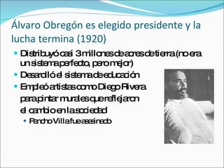 Álvaro Obregón es elegido presidente y la lucha termina (1920) Distribuy ó casi 3 millones de acres de tierra (no era un sistema perfecto, pero mejor) Desarolló el sistema de educación Empleó artistas como Diego Rivera para pintar murales que reflejaron  el cambio en la sociedad Pancho Villa fue asesinado 