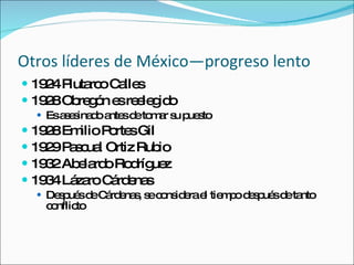 Otros l íderes de México—progreso lento 1924 Plutarco Calles 1928 Obreg ón es reelegido Es asesinado antes de tomar su puesto 1928 Emilio Portes Gil 1929 Pascual Ortiz Rubio 1932 Abelardo Rodríguez 1934 Lázaro Cárdenas Después de Cárdenas, se considera el tiempo después de tanto conflicto 