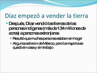 Díaz empezó a vender la tierra Despu és, Díaz vendió las tierras de las personas indígenas (más de 134 millones de acres) a personas extranjeras Result ó que muchas personas estaban sin hogar Algunos salieron de México, pero la mayoría se quedó sin casa y sin trabajo 