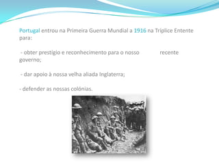 Primeira Guerra Mundial Política de Alianças       As rivalidades entre os estados Europeus levaram à formação de alianças políticas e militares como:      -Alemanha+Império Austro Húngaro+Itália = Tríplice Aliança     -França+Rússia+Inglaterra = Tríplice Entente      Estas constituições provocaram a corrida aos armamentos. A guerra parecia inevitável. E a paz que se vivia era já uma paz armada, ou seja, qualquer incidente poderia desencadear um conflito de dimensões incalculáveis.   