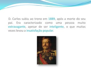     D. Carlos subiu ao trono em 1889, após a morte do seu pai. Era caracterizado como uma pessoa muito extravagante, apesar de ser inteligente, o que muitas vezes levou a insatisfação popular. 
