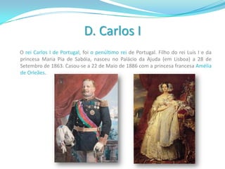 D. Carlos I      O rei Carlos I de Portugal, foi o penúltimo rei de Portugal. Filho do rei Luís I e da princesa Maria Pia de Sabóia, nasceu no Palácio da Ajuda (em Lisboa) a 28 de Setembro de 1863. Casou-se a 22 de Maio de 1886 com a princesa francesa Amélia de Orleães. 