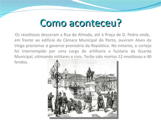 Como aconteceu?   Os revoltosos desceram a Rua do Almada, até à Praça de D. Pedro onde,  em frente ao edifício da Câmara Municipal do Porto, ouviram Alves da Veiga proclamar o governo provisório da República. No entanto, o cortejo foi interrompido por uma carga de artilharia e fuzilaria da Guarda Municipal, vitimando militares e civis. Terão sido mortos 12 revoltosos e 40 feridos. 