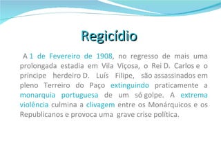 Regicídio     A  1 de Fevereiro de 1908 , no regresso de mais uma prolongada estadia em Vila Viçosa, o Rei D. Carlos e o príncipe herdeiro D. Luís Filipe, são assassinados em pleno Terreiro do Paço  extinguindo  praticamente a  monarquia portuguesa  de um só golpe. A  extrema violência  culmina a  clivagem  entre os Monárquicos e os Republicanos e provoca uma  grave crise política. 