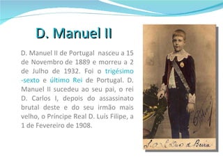 D. Manuel II D. Manuel II de Portugal  nasceu a 15 de Novembro de 1889 e morreu a 2 de Julho de 1932. Foi o  trigésimo -sexto  e  último Rei  de Portugal. D. Manuel II sucedeu ao seu pai, o rei D. Carlos I, depois do assassinato brutal deste e do seu irmão mais velho, o Príncipe Real D. Luís Filipe, a 1 de Fevereiro de 1908.  