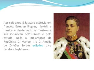 Aos seis anos já falava e escrevia em francês. Estudou línguas, história e música e desde cedo se mostrou a sua inclinação pelos livros e pelo estudo, Após a Implantação da República D. Manuel II e D. Amélia de Orleães foram  exilados  para Londres, Inglaterra . 