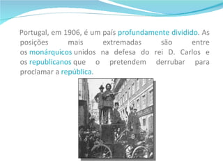 Portugal, em 1906, é um país  profundamente dividido . As posições mais extremadas são entre os  monárquicos  unidos na defesa do rei D. Carlos e os  republicanos  que o pretendem derrubar para proclamar a  república .  