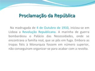 Proclamação da República  Na madrugada de  4 de Outubro de 1910 , iniciou-se em Lisboa a  Revolução Republicana . A marinha de guerra bombardeou o Palácio das Necessidades, onde se encontrava a família real, que se pôs em fuga. Embora as tropas fiéis à Monarquia fossem em número superior, não conseguiram organizar-se para acabar com a revolta.  