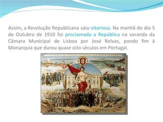 Assim, a Revolução Republicana saiu  vitoriosa . Na manhã do dia 5 de Outubro de 1910 foi  proclamada a República  na varanda da Câmara Municipal de Lisboa por José Relvas, pondo fim à Monarquia que durou quase oito séculos em Portugal. 