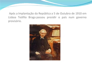 Após a Implantação da República a 5 de Outubro de 1910 em Lisboa Teófilo Braga passou presidir o país num governo provisório. 